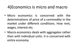 4)Economics is micro and macro
• Micro economics is concerned with the
determinations of price of a commodity in the
market under different conditions. How rent,
wages, interest etc.
• Macro economics deals with aggregates rather
then with individual units. it is concerned with
entire economy.
 