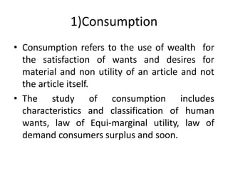 1)Consumption
• Consumption refers to the use of wealth for
the satisfaction of wants and desires for
material and non utility of an article and not
the article itself.
• The study of consumption includes
characteristics and classification of human
wants, law of Equi-marginal utility, law of
demand consumers surplus and soon.
 