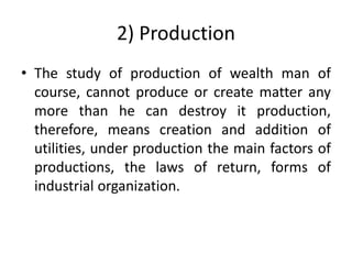 2) Production
• The study of production of wealth man of
course, cannot produce or create matter any
more than he can destroy it production,
therefore, means creation and addition of
utilities, under production the main factors of
productions, the laws of return, forms of
industrial organization.
 
