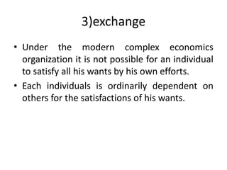 3)exchange
• Under the modern complex economics
organization it is not possible for an individual
to satisfy all his wants by his own efforts.
• Each individuals is ordinarily dependent on
others for the satisfactions of his wants.
 