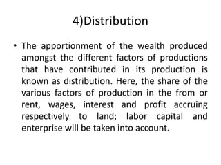 4)Distribution
• The apportionment of the wealth produced
amongst the different factors of productions
that have contributed in its production is
known as distribution. Here, the share of the
various factors of production in the from or
rent, wages, interest and profit accruing
respectively to land; labor capital and
enterprise will be taken into account.
 