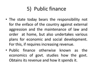 5) Public finance
• The state today bears the responsibility not
for the enface of the country against external
aggression and the maintenance of law and
order at home, but also undertakes various
plans for economic and social development.
For this, if requires increasing revenue.
• Public finance otherwise known as the
economics of govt. studies how the govt.
Obtains its revenue and how it spends it.
 