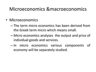Microeconomics &macroeconomics
• Microeconomics
– The term micro economics has been derived from
the Greek term micro which means small.
– Micro economics analyses the output and price of
individual goods and services.
– In micro economics various components of
economy will be separately studied.
 