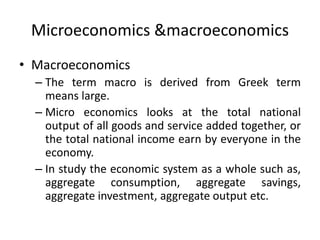 Microeconomics &macroeconomics
• Macroeconomics
– The term macro is derived from Greek term
means large.
– Micro economics looks at the total national
output of all goods and service added together, or
the total national income earn by everyone in the
economy.
– In study the economic system as a whole such as,
aggregate consumption, aggregate savings,
aggregate investment, aggregate output etc.
 