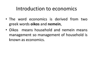 Introduction to economics
• The word economics is derived from two
greek words oikos and nemein,
• Oikos means household and nemein means
management so management of household is
known as economics.
 