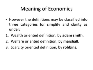 Meaning of Economics
• However the definitions may be classified into
three categories for simplify and clarity as
under:
1. Wealth oriented definition, by adam smith.
2. Welfare oriented definition, by marshall.
3. Scarcity oriented definition, by robbins.
 