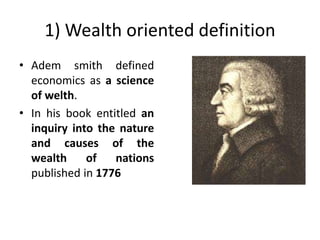 1) Wealth oriented definition
• Adem smith defined
economics as a science
of welth.
• In his book entitled an
inquiry into the nature
and causes of the
wealth of nations
published in 1776
 