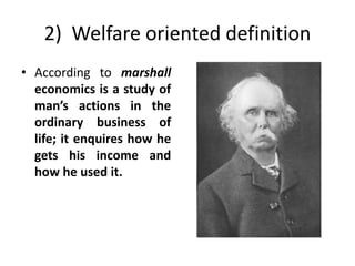 2) Welfare oriented definition
• According to marshall
economics is a study of
man’s actions in the
ordinary business of
life; it enquires how he
gets his income and
how he used it.
 