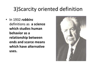 3)Scarcity oriented definition
• In 1932 robbins
definitions as a science
which studies human
behavior as a
relationship between
ends and scarce means
which have alternative
uses.
 