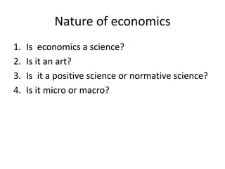 Nature of economics
1. Is economics a science?
2. Is it an art?
3. Is it a positive science or normative science?
4. Is it micro or macro?
 
