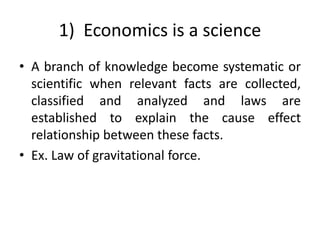 1) Economics is a science
• A branch of knowledge become systematic or
scientific when relevant facts are collected,
classified and analyzed and laws are
established to explain the cause effect
relationship between these facts.
• Ex. Law of gravitational force.
 