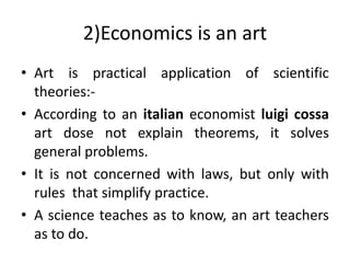 2)Economics is an art
• Art is practical application of scientific
theories:-
• According to an italian economist luigi cossa
art dose not explain theorems, it solves
general problems.
• It is not concerned with laws, but only with
rules that simplify practice.
• A science teaches as to know, an art teachers
as to do.
 