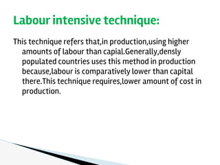 This technique refers that,in production,using higher
amounts of labour than capial.Generally,densly
populated countries uses this method in production
because,labour is comparatively lower than capital
there.This technique requires,lower amount of cost in
production.
Labour intensive technique:
 