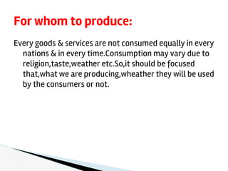 Every goods & services are not consumed equally in every
nations & in every time.Consumption may vary due to
religion,taste,weather etc.So,it should be focused
that,what we are producing,wheather they will be used
by the consumers or not.
For whom to produce:
 