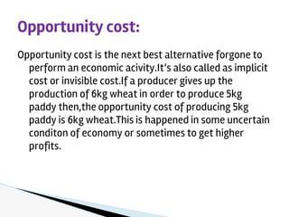 Opportunity cost is the next best alternative forgone to
perform an economic acivity.It’s also called as implicit
cost or invisible cost.If a producer gives up the
production of 6kg wheat in order to produce 5kg
paddy then,the opportunity cost of producing 5kg
paddy is 6kg wheat.This is happened in some uncertain
conditon of economy or sometimes to get higher
profits.
Opportunity cost:
 