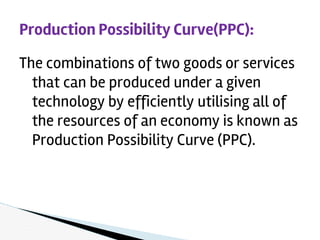 The combinations of two goods or services
that can be produced under a given
technology by efficiently utilising all of
the resources of an economy is known as
Production Possibility Curve (PPC).
Production Possibility Curve(PPC):
 