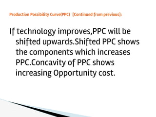 If technology improves,PPC will be
shifted upwards.Shifted PPC shows
the components which increases
PPC.Concavity of PPC shows
increasing Opportunity cost.
Production Possibility Curve(PPC) [Continued from previous]:
 