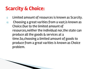 i) Limited amount of resources is known as Scarcity.
ii) Choosing a great varities from a vast,is known as
Choice.Due to the limited amount of
resources,neither the individual nor,the state can
produce all the goods & services at a
time.So,choosing a limited amount of goods to
produce from a great varities is known as Choice
problem.
Scarcity & Choice:
 