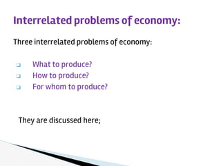 Three interrelated problems of economy:
❑ What to produce?
❑ How to produce?
❑ For whom to produce?
They are discussed here;
Interrelated problems of economy:
 