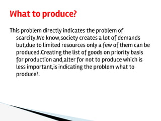 This problem directly indicates the problem of
scarcity.We know,society creates a lot of demands
but,due to limited resources only a few of them can be
produced.Creating the list of goods on priority basis
for production and,alter for not to produce which is
less important,is indicating the problem what to
produce?.
What to produce?
 