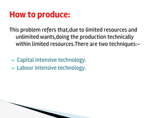 This problem refers that,due to limited resources and
unlimited wants,doing the production technically
within limited resources.There are two techniques:-
➢ Capital intensive technology.
➢ Labour intensive technology.
How to produce:
 