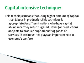 This technique means that,using higher amount of capital
than labour in production.This technique is
appropriate for affluent nations who have capital
abundance.They setup huge industries for productions
and,able to produce huge amount of goods or
services.These industries plays an important role in
economy’s welfare.
Capital intensive technique:
 