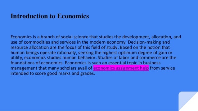 Introduction to Economics
Economics is a branch of social science that studies the development, allocation, and
use of commodities and services in the modern economy. Decision-making and
resource allocation are the focus of this field of study. Based on the notion that
human beings operate rationally, seeking the highest optimum degree of gain or
utility, economics studies human behavior. Studies of labor and commerce are the
foundations of economics. Economics is such an essential topic in business
management that many scholars avail of economics assignment help from service
intended to score good marks and grades.
 