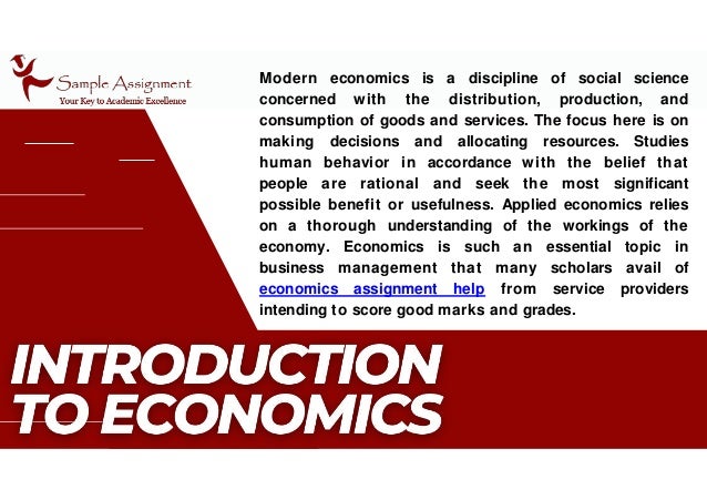 Modern economics is a discipline of social science
concerned with the distribution, production, and
consumption of goods and services. The focus here is on
making decisions and allocating resources. Studies
human behavior in accordance with the belief that
people are rational and seek the most significant
possible benefit or usefulness. Applied economics relies
on a thorough understanding of the workings of the
economy. Economics is such an essential topic in
business management that many scholars avail of
economics assignment help from service providers
intending to score good marks and grades.
 