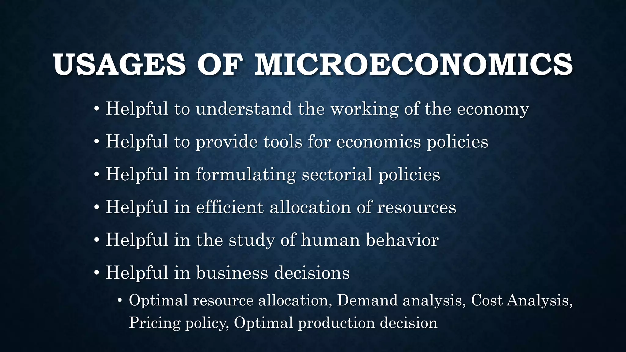 USAGES OF MICROECONOMICS
• Helpful to understand the working of the economy
• Helpful to provide tools for economics policies
• Helpful in formulating sectorial policies
• Helpful in efficient allocation of resources
• Helpful in the study of human behavior
• Helpful in business decisions
• Optimal resource allocation, Demand analysis, Cost Analysis,
Pricing policy, Optimal production decision
 