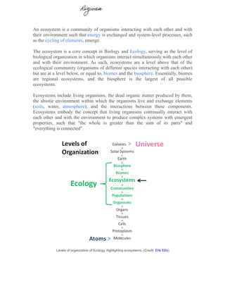 An ecosystem is a community of organisms interacting with each other and with
their environment such that energy is exchanged and system-level processes, such
as the cycling of elements, emerge.
The ecosystem is a core concept in Biology and Ecology, serving as the level of
biological organization in which organisms interact simultaneously with each other
and with their environment. As such, ecosystems are a level above that of the
ecological community (organisms of different species interacting with each other)
but are at a level below, or equal to, biomes and the biosphere. Essentially, biomes
are regional ecosystems, and the biosphere is the largest of all possible
ecosystems.
Ecosystems include living organisms, the dead organic matter produced by them,
the abiotic environment within which the organisms live and exchange elements
(soils, water, atmosphere), and the interactions between these components.
Ecosystems embody the concept that living organisms continually interact with
each other and with the environment to produce complex systems with emergent
properties, such that "the whole is greater than the sum of its parts" and
"everything is connected".
Levels of organization of Ecology, highlighting ecosystems. (Credit: Erle Ellis)
Rizwan
 