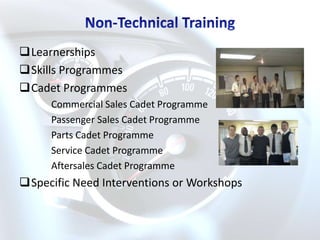 Learnerships
Skills Programmes
Cadet Programmes
     Commercial Sales Cadet Programme
     Passenger Sales Cadet Programme
     Parts Cadet Programme
     Service Cadet Programme
     Aftersales Cadet Programme
Specific Need Interventions or Workshops
 