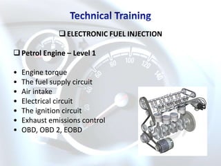  ELECTRONIC FUEL INJECTION

 Petrol Engine – Level 1

•   Engine torque
•   The fuel supply circuit
•   Air intake
•   Electrical circuit
•   The ignition circuit
•   Exhaust emissions control
•   OBD, OBD 2, EOBD
 