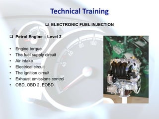 ELECTRONIC FUEL INJECTION

 Petrol Engine – Level 2

•   Engine torque
•   The fuel supply circuit
•   Air intake
•   Electrical circuit
•   The ignition circuit
•   Exhaust emissions control
•   OBD, OBD 2, EOBD
 