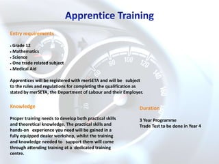 Entry requirements

 Grade 12
 Mathematics
 Science
 One trade related subject
 Medical Aid

Apprentices will be registered with merSETA and will be subject
to the rules and regulations for completing the qualification as
stated by merSETA, the Department of Labour and their Employer.

Knowledge                                                     Duration
Proper training needs to develop both practical skills        3 Year Programme
and theoretical knowledge. The practical skills and           Trade Test to be done in Year 4
hands-on experience you need will be gained in a
fully equipped dealer workshop, whilst the training
and knowledge needed to support them will come
through attending training at a dedicated training
centre.
 