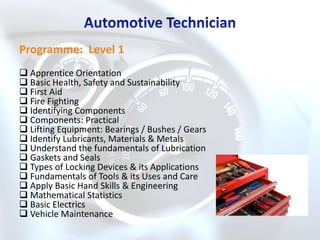 Programme: Level 1
 Apprentice Orientation
 Basic Health, Safety and Sustainability
 First Aid
 Fire Fighting
 Identifying Components
 Components: Practical
 Lifting Equipment: Bearings / Bushes / Gears
 Identify Lubricants, Materials & Metals
 Understand the fundamentals of Lubrication
 Gaskets and Seals
 Types of Locking Devices & its Applications
 Fundamentals of Tools & its Uses and Care
 Apply Basic Hand Skills & Engineering
 Mathematical Statistics
 Basic Electrics
 Vehicle Maintenance
 