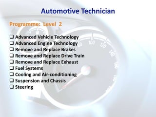 Programme: Level 2

 Advanced Vehicle Technology
 Advanced Engine Technology
 Remove and Replace Brakes
 Remove and Replace Drive Train
 Remove and Replace Exhaust
 Fuel Systems
 Cooling and Air-conditioning
 Suspension and Chassis
 Steering
 
