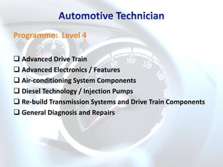 Programme: Level 4

 Advanced Drive Train
 Advanced Electronics / Features
 Air-conditioning System Components
 Diesel Technology / Injection Pumps
 Re-build Transmission Systems and Drive Train Components
 General Diagnosis and Repairs
 