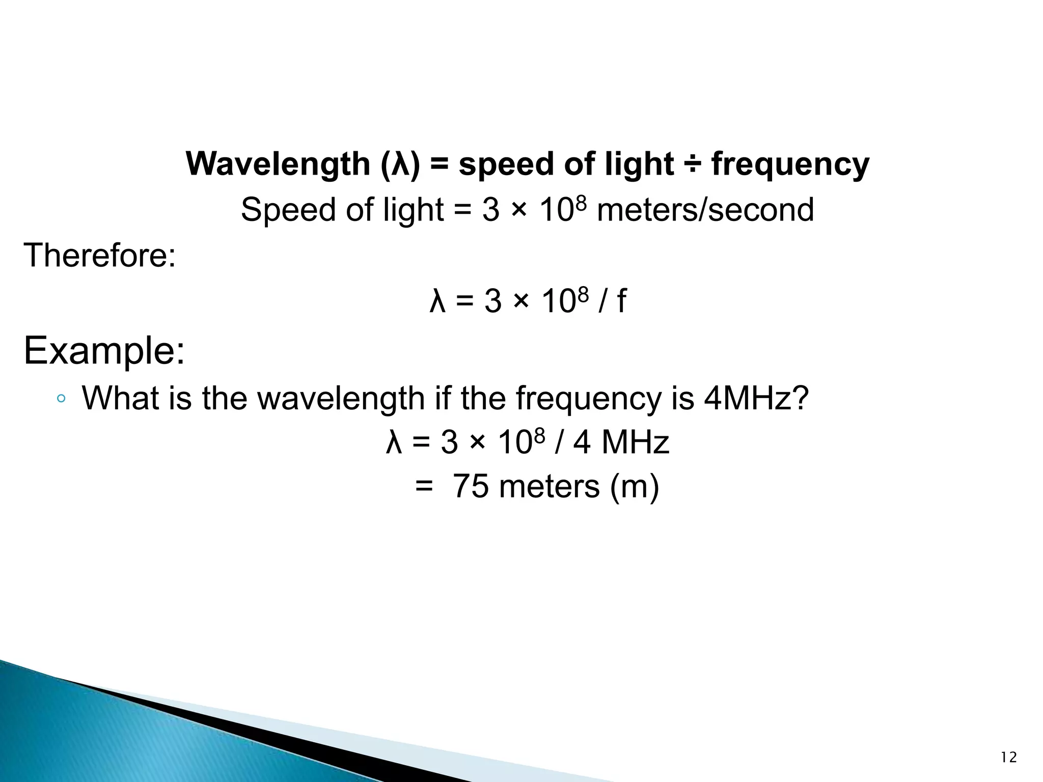 Wavelength (λ) = speed of light ÷ frequency
Speed of light = 3 × 108 meters/second
Therefore:
λ = 3 × 108 / f
Example:
◦ What is the wavelength if the frequency is 4MHz?
λ = 3 × 108 / 4 MHz
= 75 meters (m)
12
 