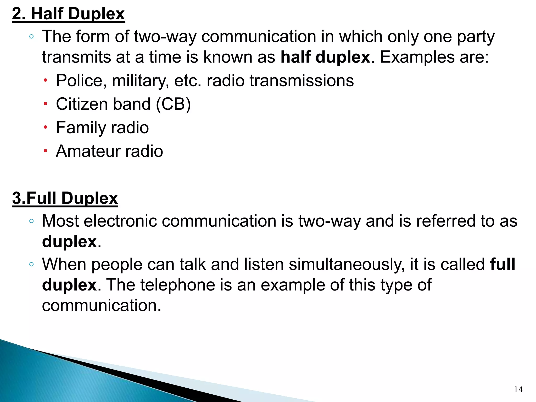 2. Half Duplex
◦ The form of two-way communication in which only one party
transmits at a time is known as half duplex. Examples are:
 Police, military, etc. radio transmissions
 Citizen band (CB)
 Family radio
 Amateur radio
3.Full Duplex
◦ Most electronic communication is two-way and is referred to as
duplex.
◦ When people can talk and listen simultaneously, it is called full
duplex. The telephone is an example of this type of
communication.
14
 