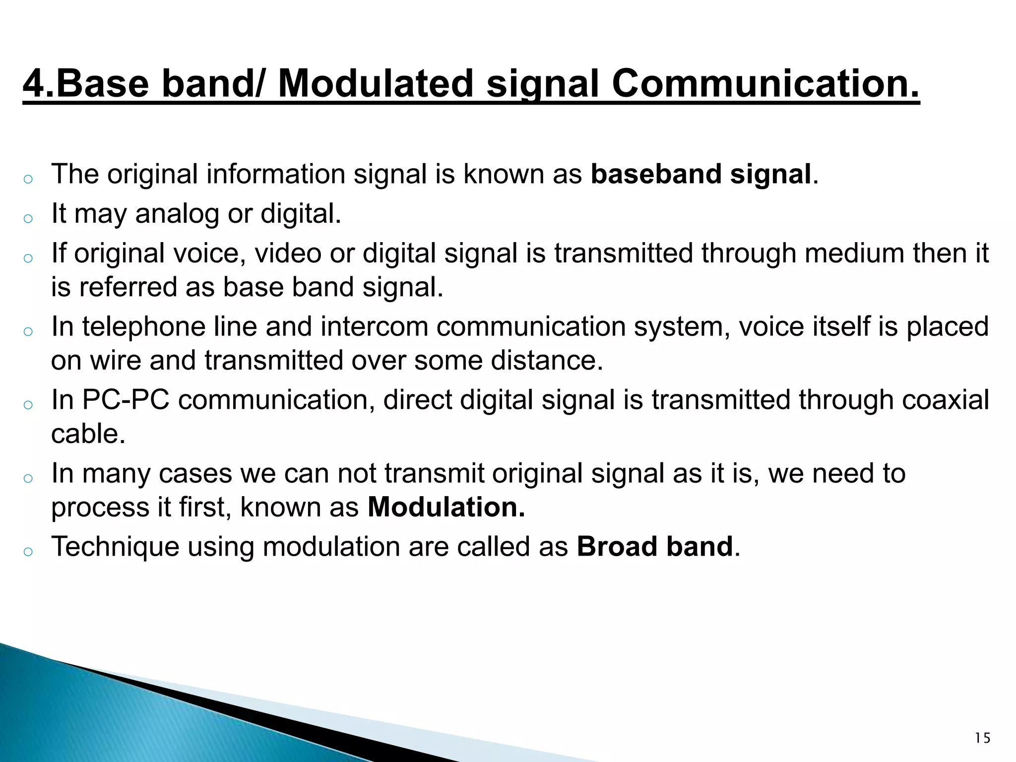 4.Base band/ Modulated signal Communication.
o The original information signal is known as baseband signal.
o It may analog or digital.
o If original voice, video or digital signal is transmitted through medium then it
is referred as base band signal.
o In telephone line and intercom communication system, voice itself is placed
on wire and transmitted over some distance.
o In PC-PC communication, direct digital signal is transmitted through coaxial
cable.
o In many cases we can not transmit original signal as it is, we need to
process it first, known as Modulation.
o Technique using modulation are called as Broad band.
15
 