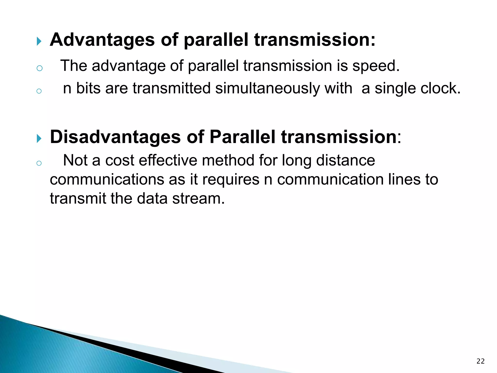 22
 Advantages of parallel transmission:
o The advantage of parallel transmission is speed.
o n bits are transmitted simultaneously with a single clock.
 Disadvantages of Parallel transmission:
o Not a cost effective method for long distance
communications as it requires n communication lines to
transmit the data stream.
 