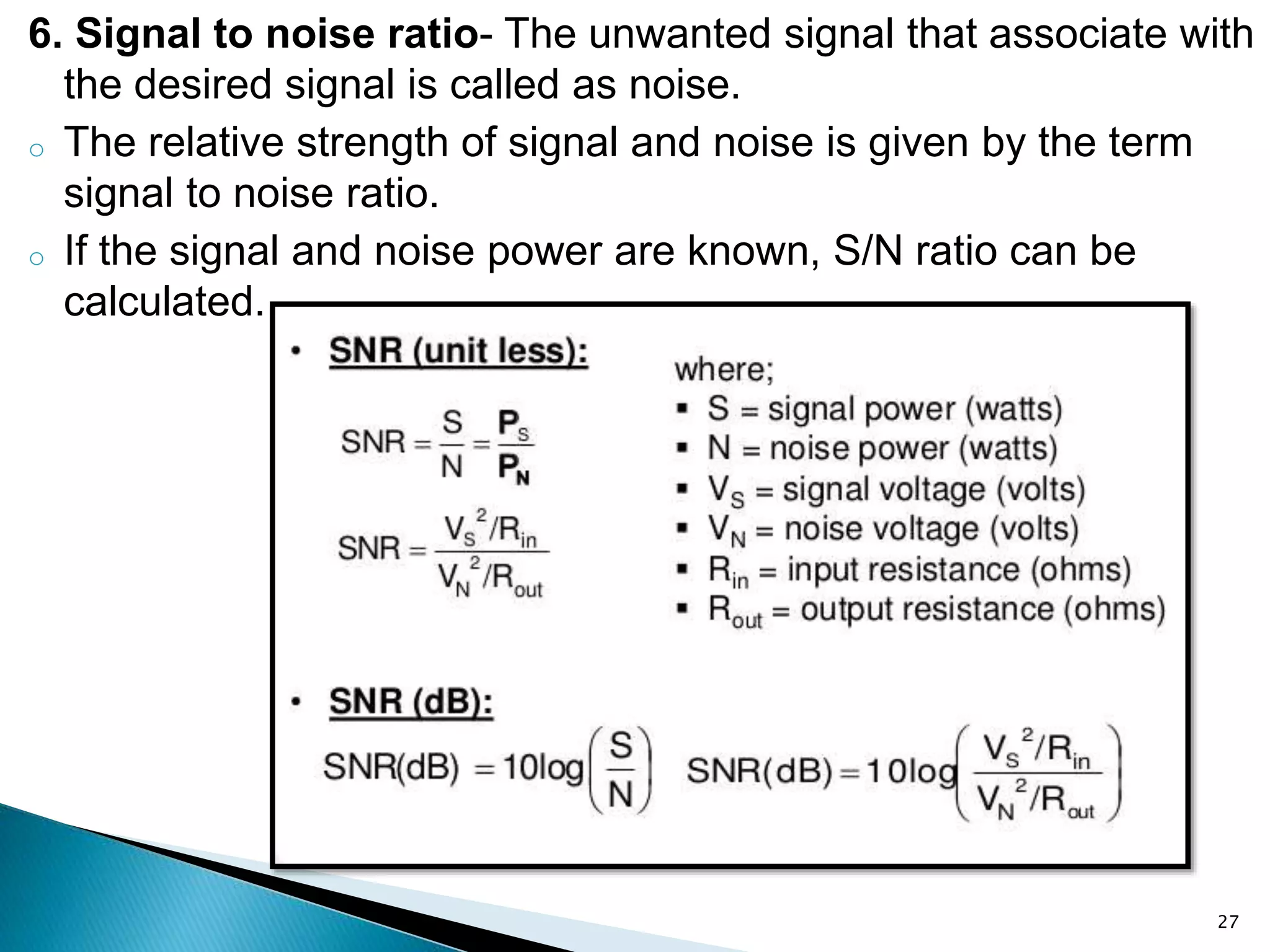 6. Signal to noise ratio- The unwanted signal that associate with
the desired signal is called as noise.
o The relative strength of signal and noise is given by the term
signal to noise ratio.
o If the signal and noise power are known, S/N ratio can be
calculated.
27
 