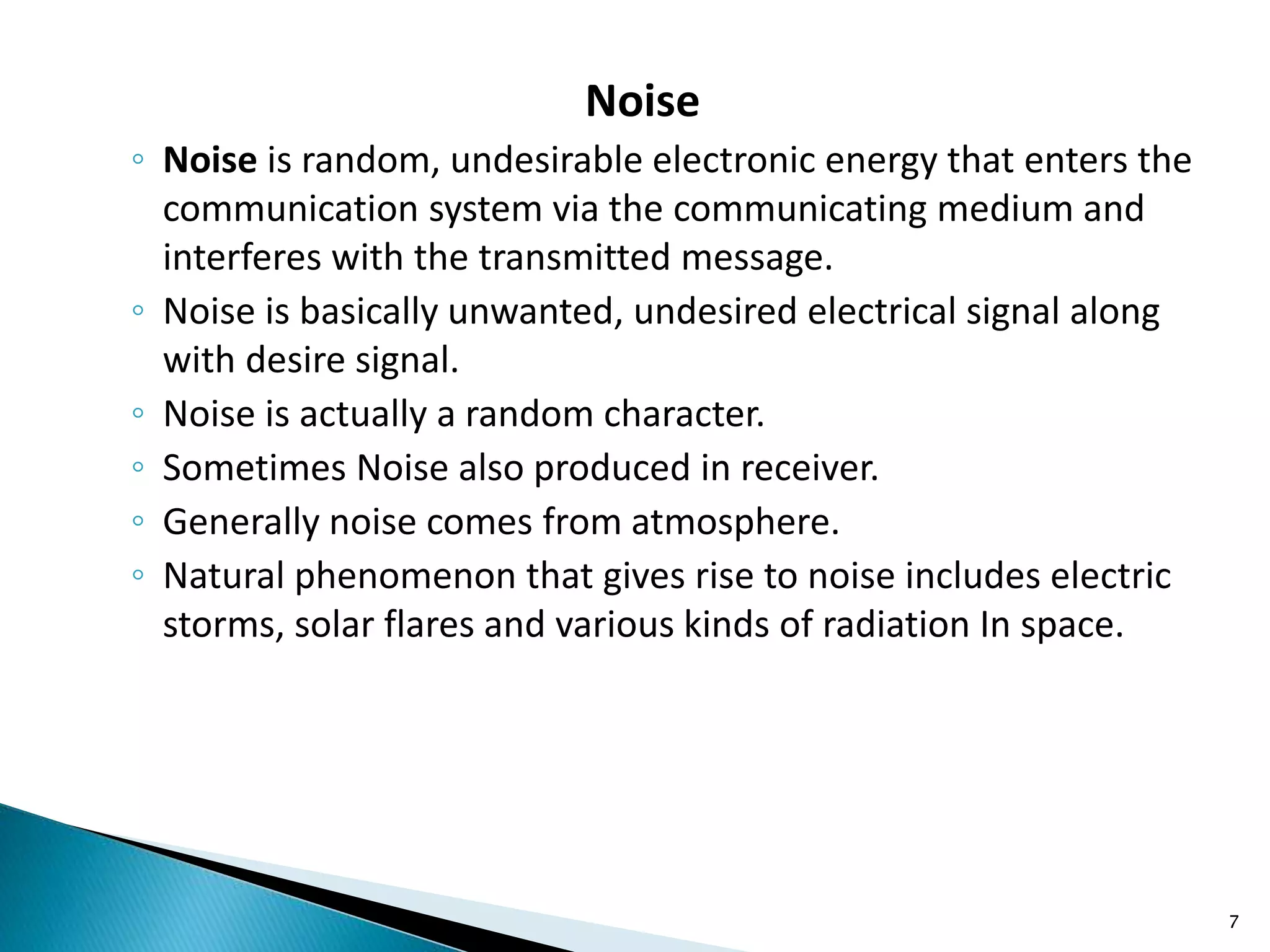 Noise
◦ Noise is random, undesirable electronic energy that enters the
communication system via the communicating medium and
interferes with the transmitted message.
◦ Noise is basically unwanted, undesired electrical signal along
with desire signal.
◦ Noise is actually a random character.
◦ Sometimes Noise also produced in receiver.
◦ Generally noise comes from atmosphere.
◦ Natural phenomenon that gives rise to noise includes electric
storms, solar flares and various kinds of radiation In space.
7
 