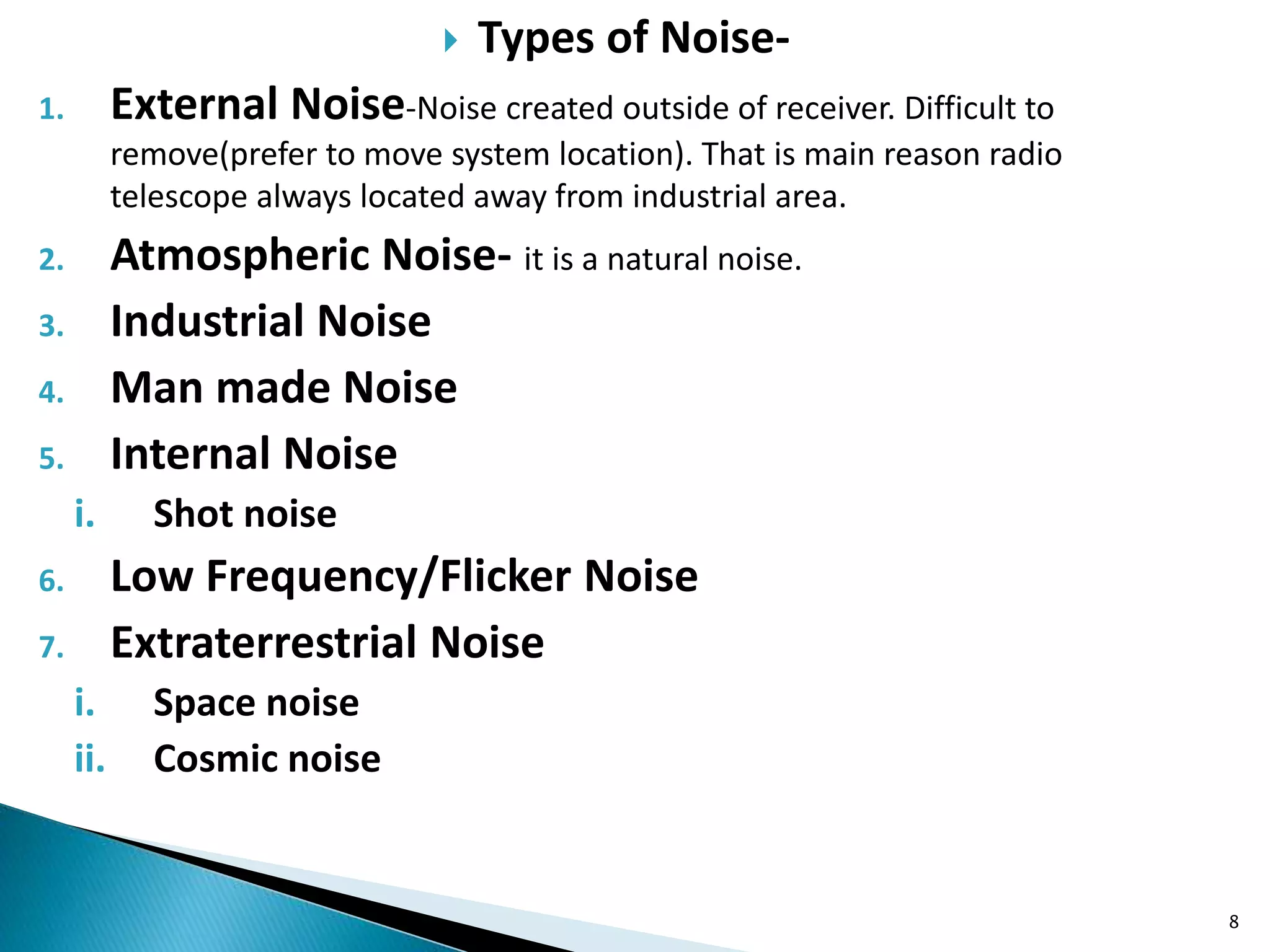  Types of Noise-
1. External Noise-Noise created outside of receiver. Difficult to
remove(prefer to move system location). That is main reason radio
telescope always located away from industrial area.
2. Atmospheric Noise- it is a natural noise.
3. Industrial Noise
4. Man made Noise
5. Internal Noise
i. Shot noise
6. Low Frequency/Flicker Noise
7. Extraterrestrial Noise
i. Space noise
ii. Cosmic noise
8
 