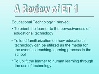 Educational Technology 1 served:
• To orient the learner to the pervasiveness of
educational technology
• To lend familiarization on how educational
technology can be utilized as the media for
the avenues teaching-learning process in the
school
• To uplift the learner to human learning through
the use of technology
 