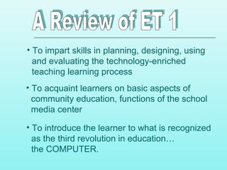 • To impart skills in planning, designing, using
and evaluating the technology-enriched
teaching learning process
• To acquaint learners on basic aspects of
community education, functions of the school
media center
• To introduce the learner to what is recognized
as the third revolution in education…
the COMPUTER.
 