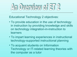 Educational Technology 2 objectives:
• To provide education in the use of technology
in instruction by providing knowledge and skills
on technology integration-in-instruction to
learners
• To impart learning experiences in instructional
technology-supported instructional planning
• To acquaint students on Information
Technology or IT-related learning theories with
the computer as a tutor
 