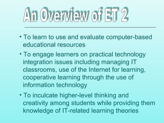 • To learn to use and evaluate computer-based
educational resources
• To engage learners on practical technology
integration issues including managing IT
classrooms, use of the Internet for learning,
cooperative learning through the use of
information technology
• To inculcate higher-level thinking and
creativity among students while providing them
knowledge of IT-related learning theories
 