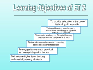 To provide education in the use of
technology in instruction
To impart learning experiences in
instructional technology-supported
instructional planning
To acquaint students on IT-related learning
theories with the computer as a tutor
To learn to use and evaluate computer-
based educational resources
To engage learners non practical
technology integration issues
To inculcate higher-level thinking
and creativity among students
 