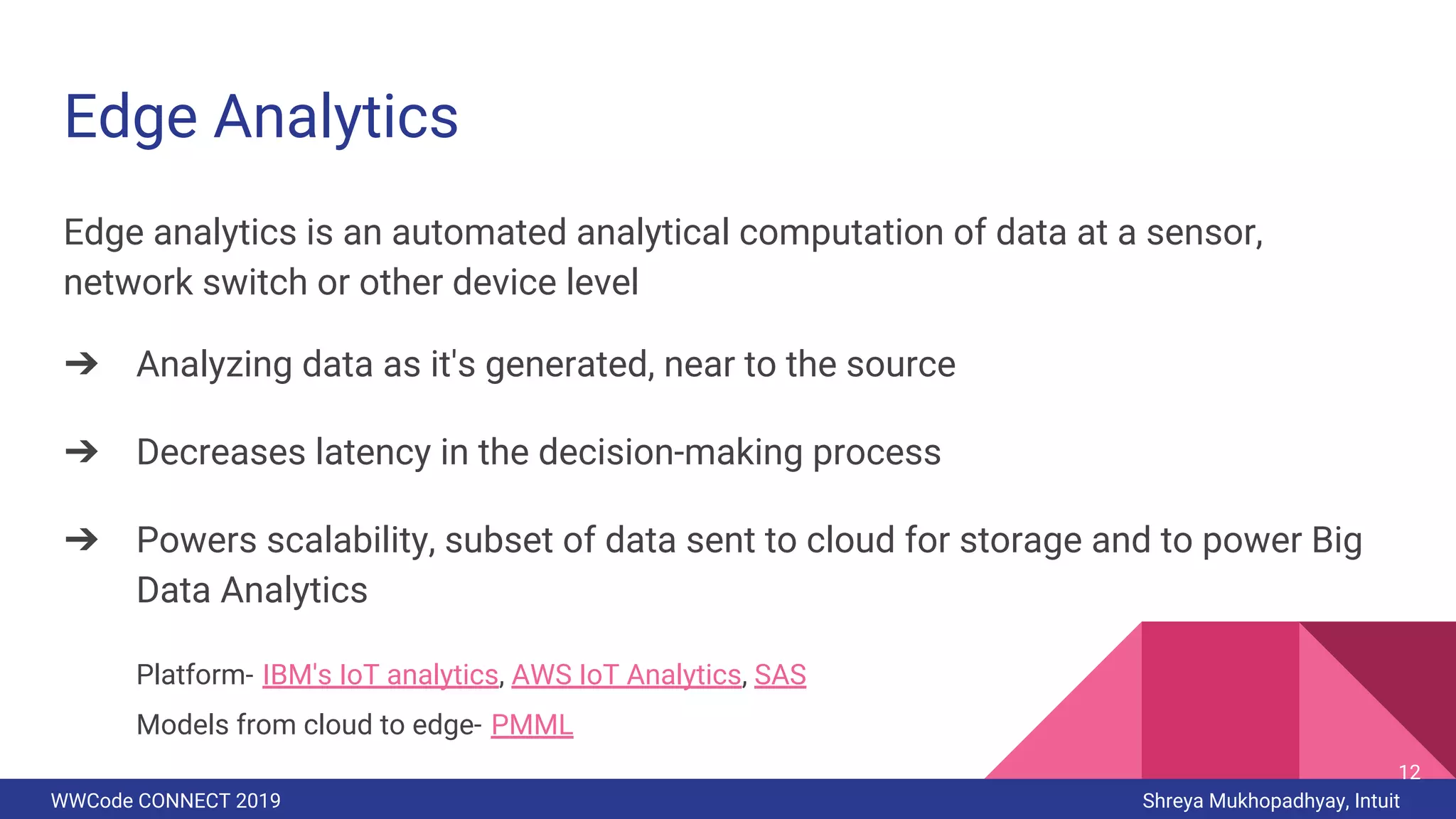 WWCode CONNECT 2019 Shreya Mukhopadhyay, Intuit
Edge Analytics
Edge analytics is an automated analytical computation of data at a sensor,
network switch or other device level
➔ Analyzing data as it's generated, near to the source
➔ Decreases latency in the decision-making process
➔ Powers scalability, subset of data sent to cloud for storage and to power Big
Data Analytics
Platform- IBM's IoT analytics, AWS IoT Analytics, SAS
Models from cloud to edge- PMML
12
 